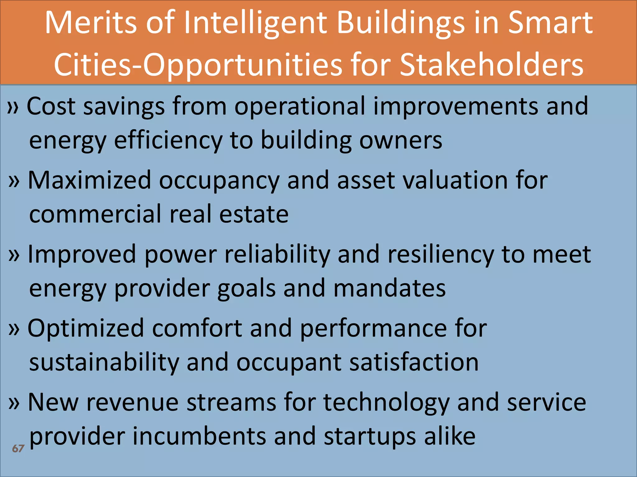 Merits of Intelligent Buildings in Smart
Cities-Opportunities for Stakeholders
» Cost savings from operational improvements and
energy efficiency to building owners
» Maximized occupancy and asset valuation for
commercial real estate
» Improved power reliability and resiliency to meet
energy provider goals and mandates
» Optimized comfort and performance for
sustainability and occupant satisfaction
» New revenue streams for technology and service
provider incumbents and startups alike67
 
