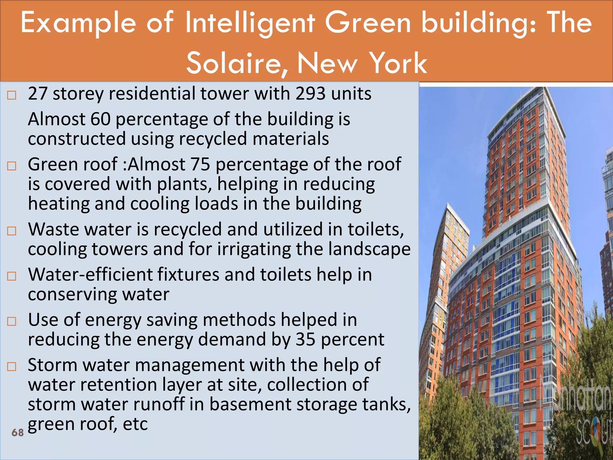 Example of Intelligent Green building: The
Solaire, New York
 27 storey residential tower with 293 units
Almost 60 percentage of the building is
constructed using recycled materials
 Green roof :Almost 75 percentage of the roof
is covered with plants, helping in reducing
heating and cooling loads in the building
 Waste water is recycled and utilized in toilets,
cooling towers and for irrigating the landscape
 Water-efficient fixtures and toilets help in
conserving water
 Use of energy saving methods helped in
reducing the energy demand by 35 percent
 Storm water management with the help of
water retention layer at site, collection of
storm water runoff in basement storage tanks,
green roof, etc68
 