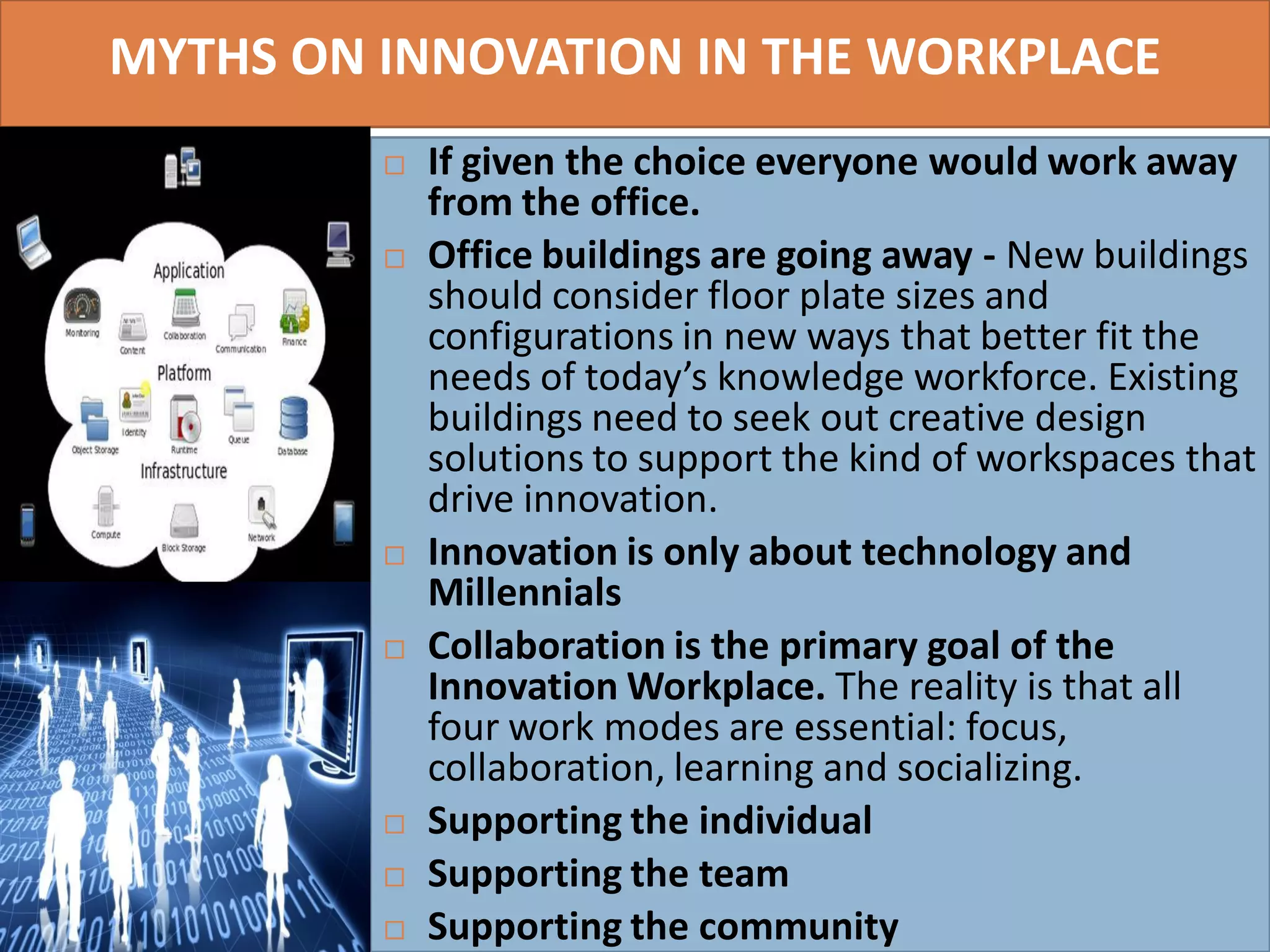 MYTHS ON INNOVATION IN THE WORKPLACE
 If given the choice everyone would work away
from the office.
 Office buildings are going away - New buildings
should consider floor plate sizes and
configurations in new ways that better fit the
needs of today’s knowledge workforce. Existing
buildings need to seek out creative design
solutions to support the kind of workspaces that
drive innovation.
 Innovation is only about technology and
Millennials
 Collaboration is the primary goal of the
Innovation Workplace. The reality is that all
four work modes are essential: focus,
collaboration, learning and socializing.
 Supporting the individual
 Supporting the team
 Supporting the community
7
 