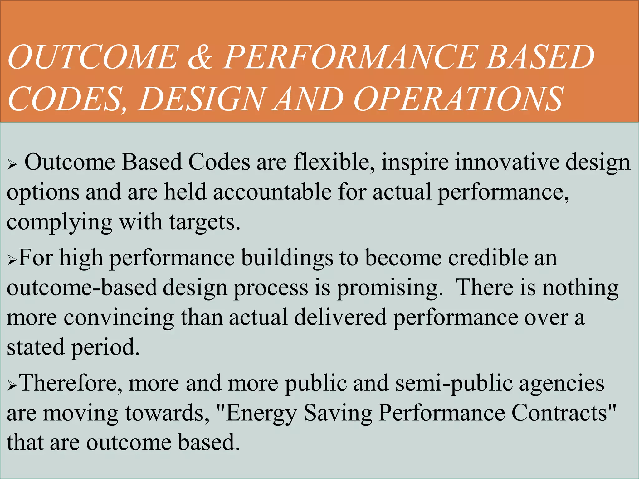 OUTCOME & PERFORMANCE BASED
CODES, DESIGN AND OPERATIONS
 Outcome Based Codes are flexible, inspire innovative design
options and are held accountable for actual performance,
complying with targets.
For high performance buildings to become credible an
outcome-based design process is promising. There is nothing
more convincing than actual delivered performance over a
stated period.
Therefore, more and more public and semi-public agencies
are moving towards, "Energy Saving Performance Contracts"
that are outcome based.
 