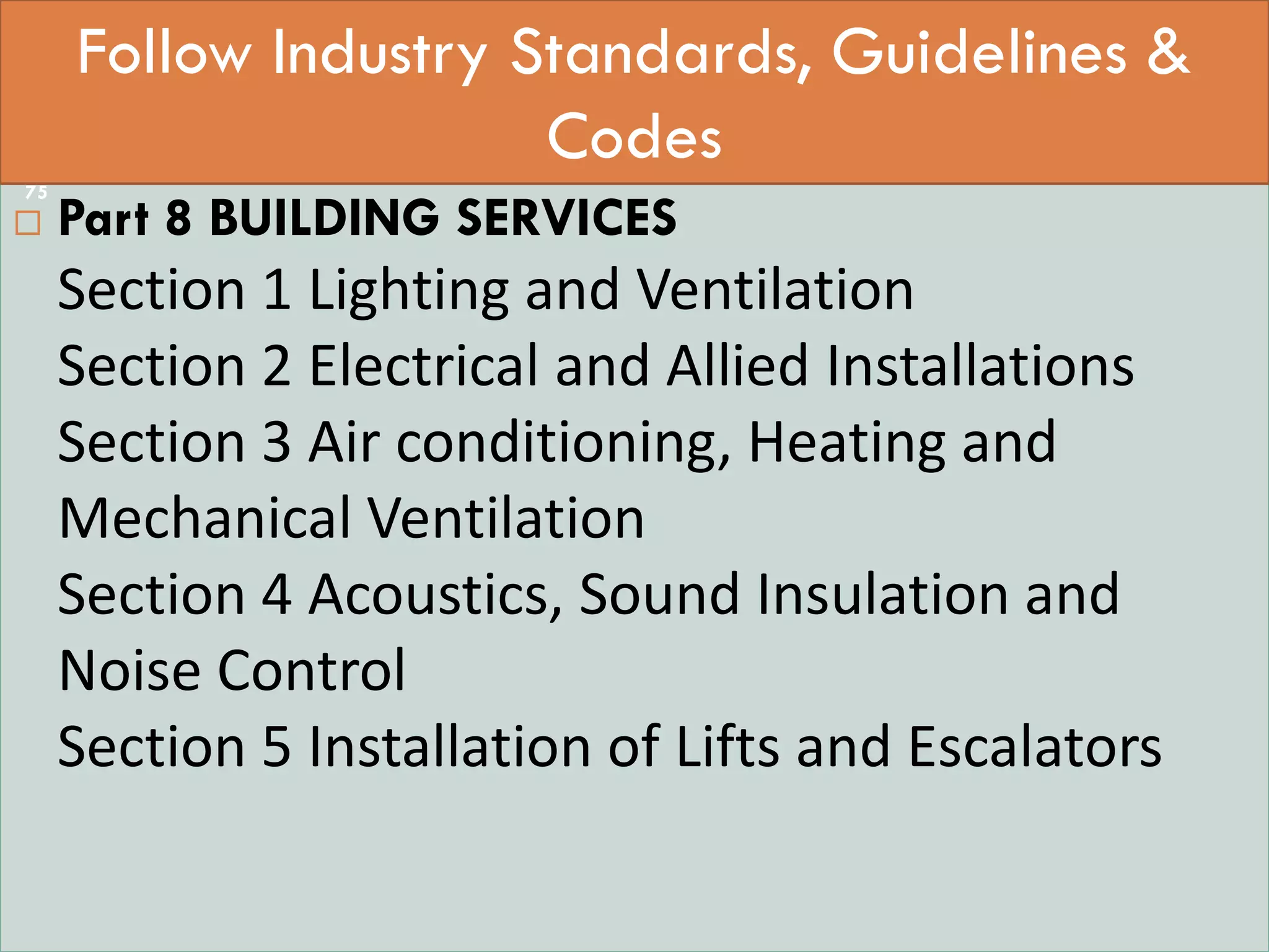  StaPART 0 INTEGRATED APPROACH –
 Part 8 BUILDING SERVICES
Section 1 Lighting and Ventilation
Section 2 Electrical and Allied Installations
Section 3 Air conditioning, Heating and
Mechanical Ventilation
Section 4 Acoustics, Sound Insulation and
Noise Control
Section 5 Installation of Lifts and Escalators
Follow Industry Standards, Guidelines &
Codes
75
 