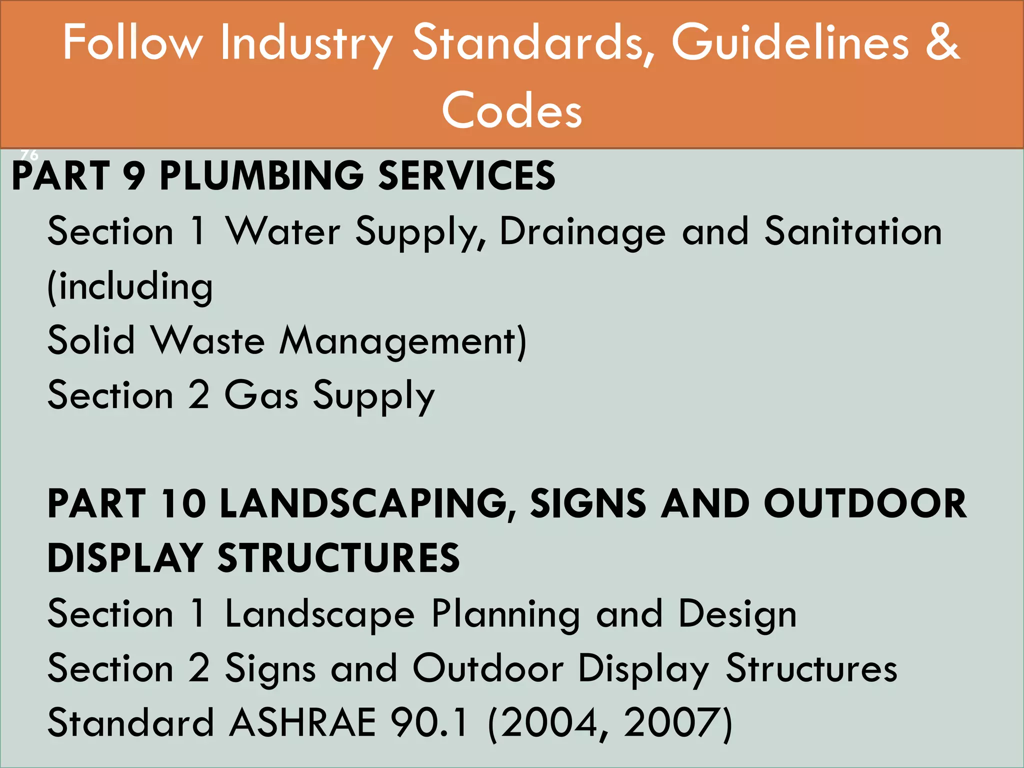  StaPART 0 INTEGRATED APPROACH –
PART 9 PLUMBING SERVICES
Section 1 Water Supply, Drainage and Sanitation
(including
Solid Waste Management)
Section 2 Gas Supply
PART 10 LANDSCAPING, SIGNS AND OUTDOOR
DISPLAY STRUCTURES
Section 1 Landscape Planning and Design
Section 2 Signs and Outdoor Display Structures
Standard ASHRAE 90.1 (2004, 2007)
Follow Industry Standards, Guidelines &
Codes
76
 