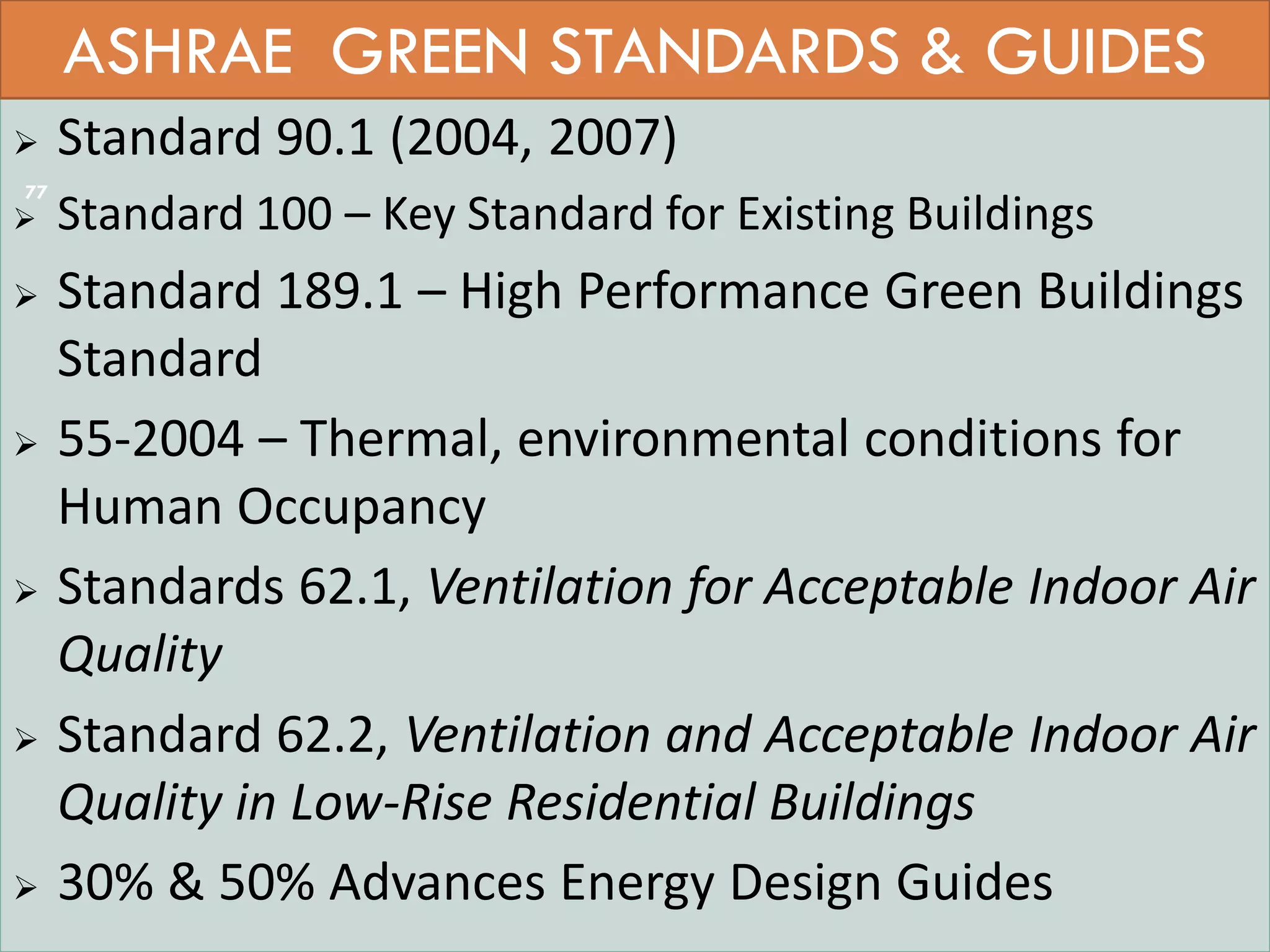  Standard 90.1 (2004, 2007)
 Standard 100 – Key Standard for Existing Buildings
 Standard 189.1 – High Performance Green Buildings
Standard
 55-2004 – Thermal, environmental conditions for
Human Occupancy
 Standards 62.1, Ventilation for Acceptable Indoor Air
Quality
 Standard 62.2, Ventilation and Acceptable Indoor Air
Quality in Low-Rise Residential Buildings
 30% & 50% Advances Energy Design Guides
ASHRAE GREEN STANDARDS & GUIDES
77
 