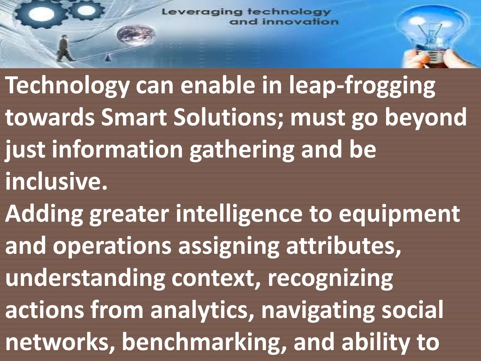 Leveraging Technologies16/1/2016
Technology can enable in leap-frogging
towards Smart Solutions; must go beyond
just information gathering and be
inclusive.
Adding greater intelligence to equipment
and operations assigning attributes,
understanding context, recognizing
actions from analytics, navigating social
networks, benchmarking, and ability to
 