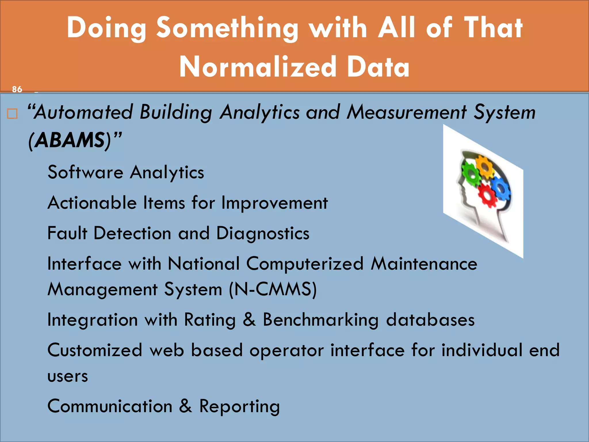 Doing Something with All of That
Normalized Data
 “Automated Building Analytics and Measurement System
(ABAMS)”
• Software Analytics
• Actionable Items for Improvement
• Fault Detection and Diagnostics
• Interface with National Computerized Maintenance
Management System (N-CMMS)
• Integration with Rating & Benchmarking databases
• Customized web based operator interface for individual end
users
• Communication & Reporting
86
 