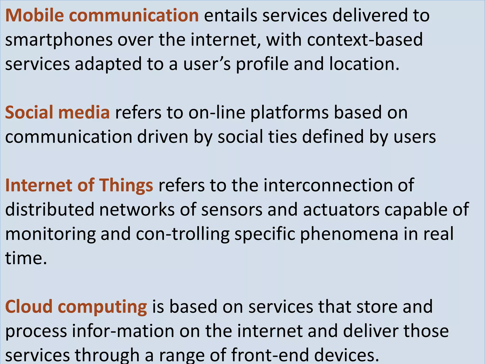 What Makes Things Smarter - ICT16/1/2016
Mobile communication entails services delivered to
smartphones over the internet, with context-based
services adapted to a user’s profile and location.
Social media refers to on-line platforms based on
communication driven by social ties defined by users
Internet of Things refers to the interconnection of
distributed networks of sensors and actuators capable of
monitoring and con-trolling specific phenomena in real
time.
Cloud computing is based on services that store and
process infor-mation on the internet and deliver those
services through a range of front-end devices.
 