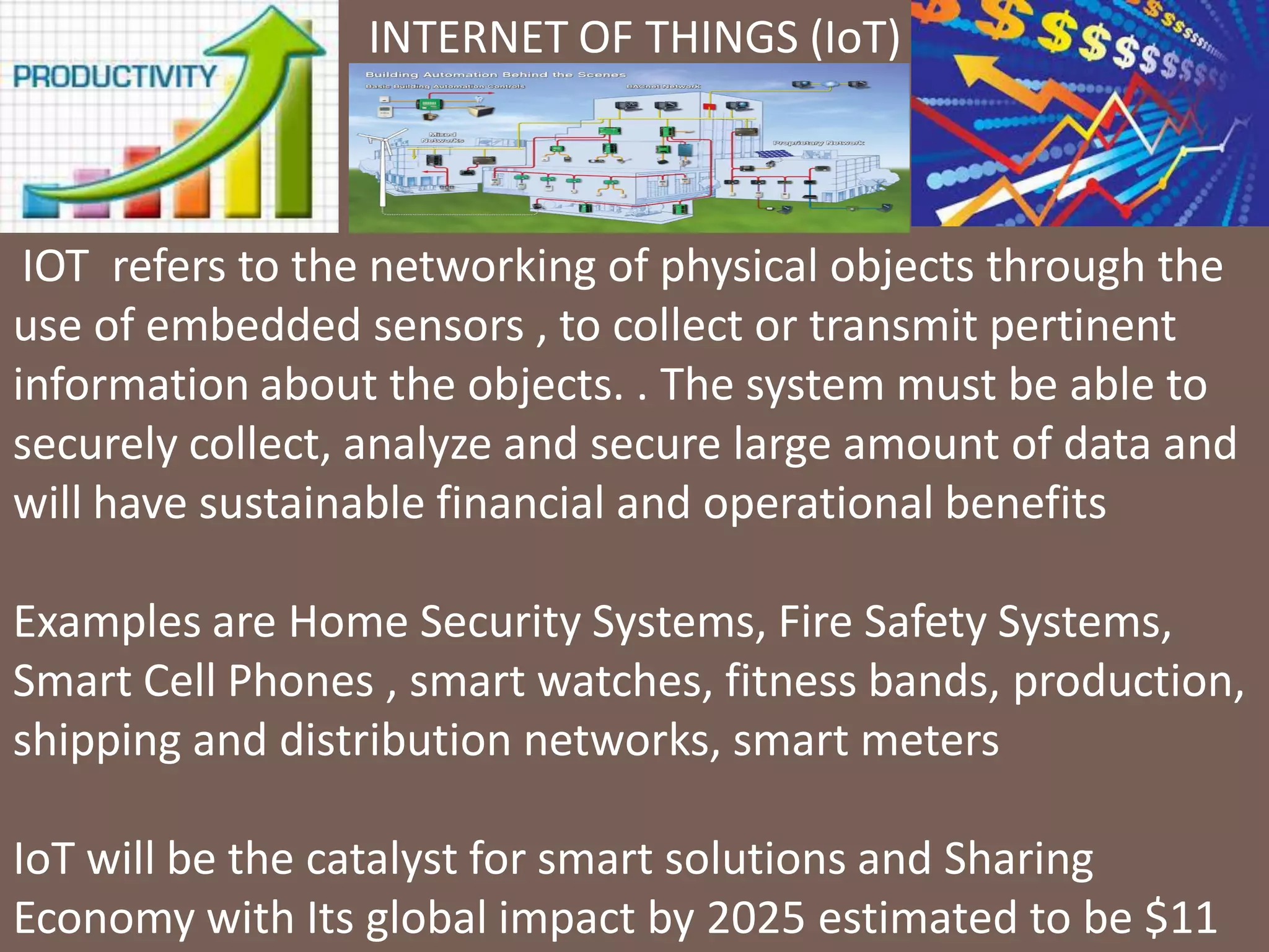 AIC Tech 2016- Sustainability in Practice16/1/2016
INTERNET OF THINGS (IoT)
IOT refers to the networking of physical objects through the
use of embedded sensors , to collect or transmit pertinent
information about the objects. . The system must be able to
securely collect, analyze and secure large amount of data and
will have sustainable financial and operational benefits
Examples are Home Security Systems, Fire Safety Systems,
Smart Cell Phones , smart watches, fitness bands, production,
shipping and distribution networks, smart meters
IoT will be the catalyst for smart solutions and Sharing
Economy with Its global impact by 2025 estimated to be $11
 