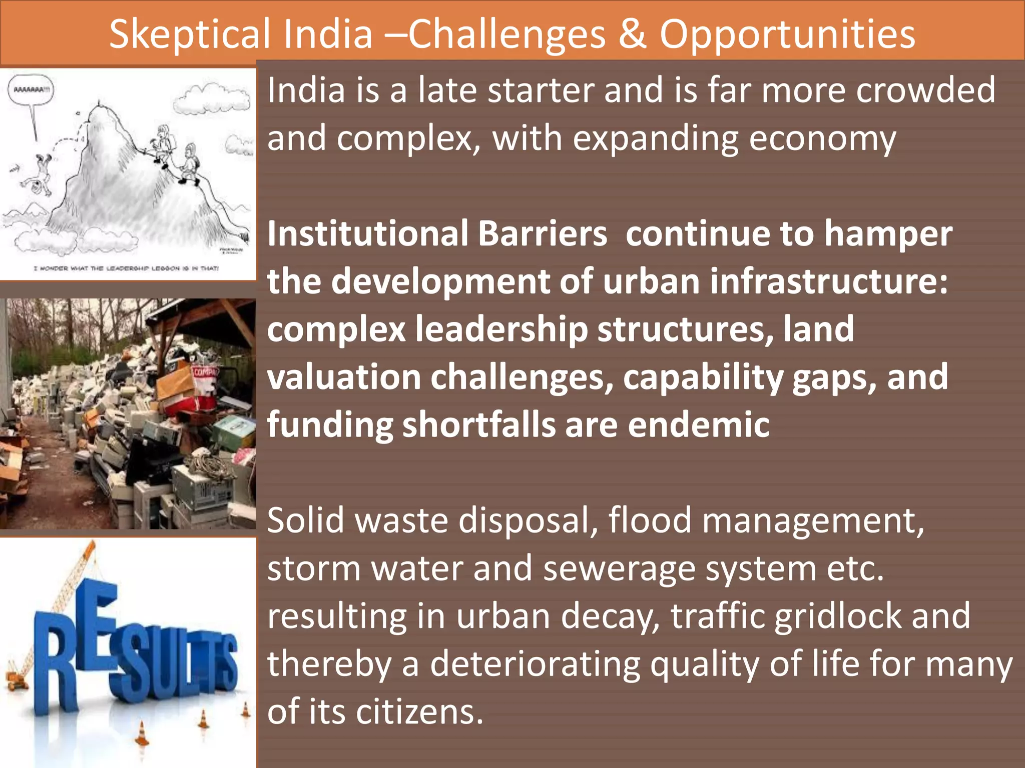 AIC Tech 2016- Sustainability in Practice16/1/2016
Skeptical India –Challenges & Opportunities
India is a late starter and is far more crowded
and complex, with expanding economy
Institutional Barriers continue to hamper
the development of urban infrastructure:
complex leadership structures, land
valuation challenges, capability gaps, and
funding shortfalls are endemic
Solid waste disposal, flood management,
storm water and sewerage system etc.
resulting in urban decay, traffic gridlock and
thereby a deteriorating quality of life for many
of its citizens.
 