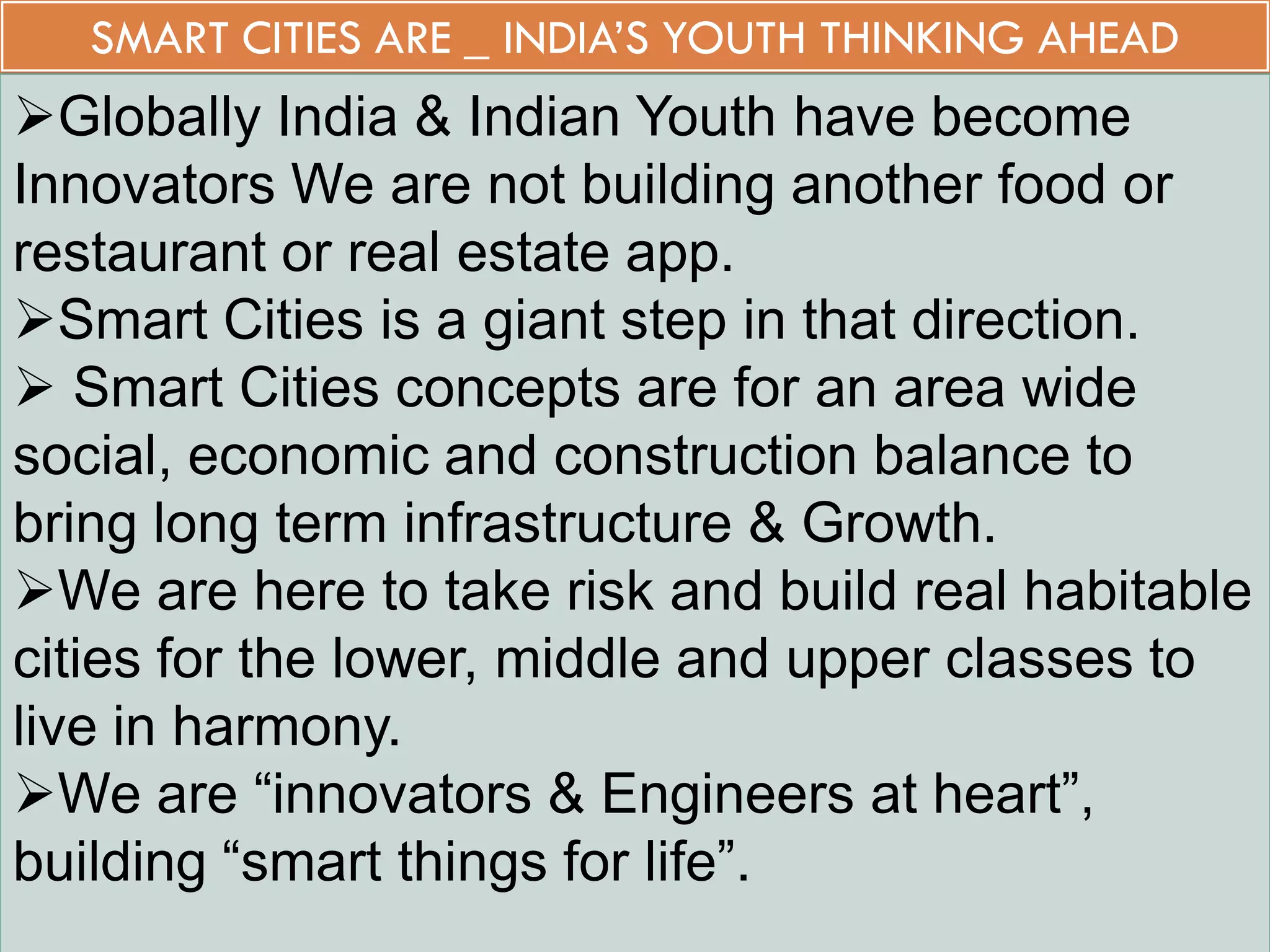 SMART CITIES ARE _ INDIA’S YOUTH THINKING AHEAD
Globally India & Indian Youth have become
Innovators We are not building another food or
restaurant or real estate app.
Smart Cities is a giant step in that direction.
 Smart Cities concepts are for an area wide
social, economic and construction balance to
bring long term infrastructure & Growth.
We are here to take risk and build real habitable
cities for the lower, middle and upper classes to
live in harmony.
We are “innovators & Engineers at heart”,
building “smart things for life”.
 