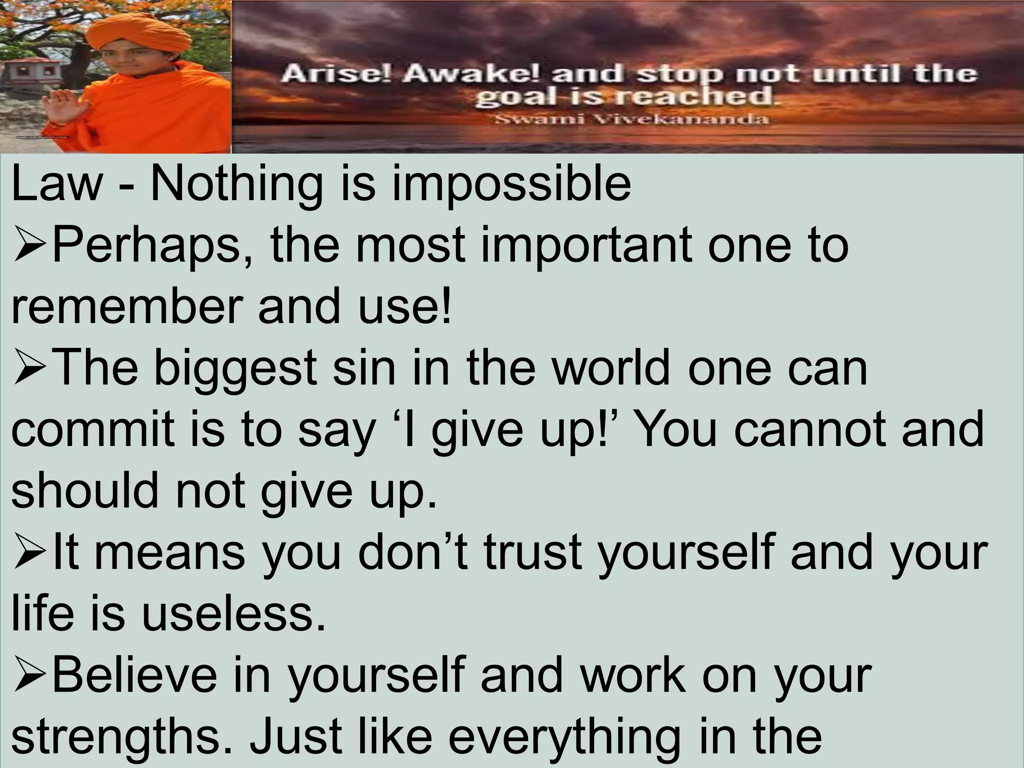 Law - Nothing is impossible
Perhaps, the most important one to
remember and use!
The biggest sin in the world one can
commit is to say „I give up!‟ You cannot and
should not give up.
It means you don‟t trust yourself and your
life is useless.
Believe in yourself and work on your
strengths. Just like everything in the
 