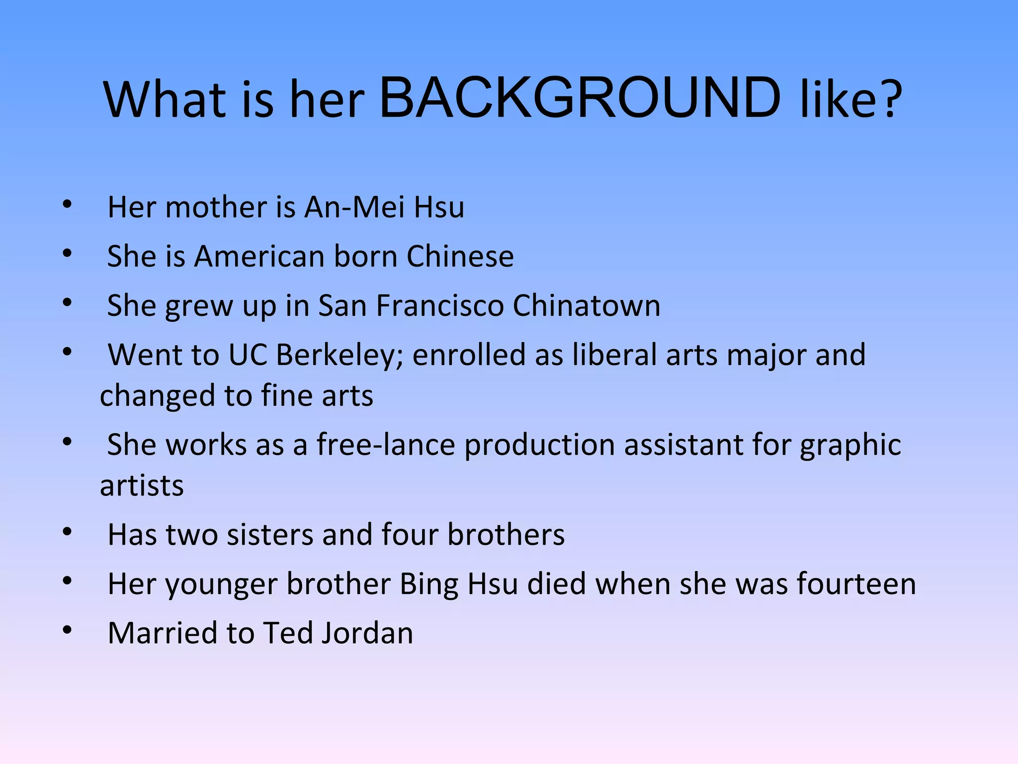 Her mother is An-Mei Hsu She is American born Chinese She grew up in San Francisco Chinatown Went to UC Berkeley; enrolled as liberal arts major and changed to fine arts She works as a free-lance production assistant for graphic artists Has two sisters and four brothers Her younger brother Bing Hsu died when she was fourteen Married to Ted Jordan What is her  BACKGROUND  like?  