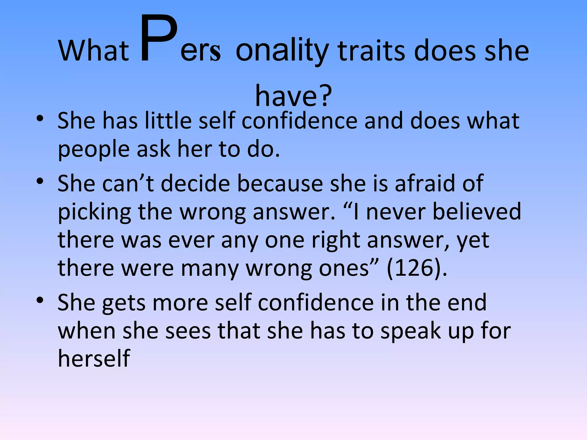 What  P e r s o n a l i t y  traits does she have? She has little self confidence and does what people ask her to do.  She can’t decide because she is afraid of picking the wrong answer. “I never believed there was ever any one right answer, yet there were many wrong ones” (126). She gets more self confidence in the end when she sees that she has to speak up for herself 