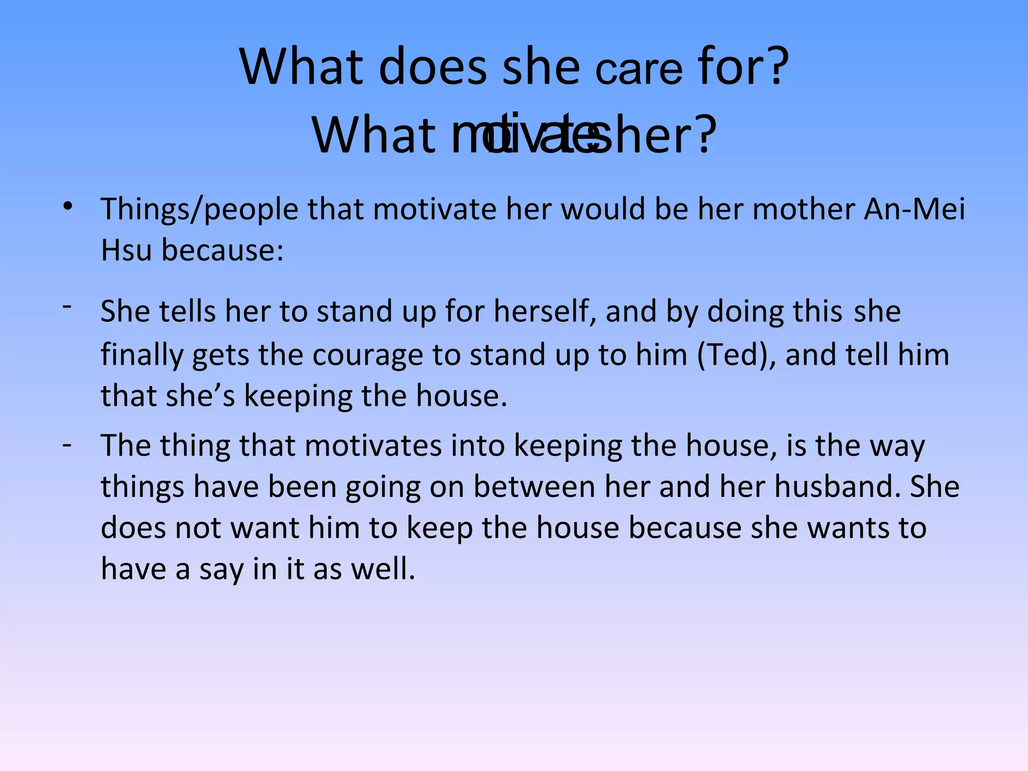 What does she  care  for? What  motivates  her? Things/people that motivate her would be her mother An-Mei Hsu because: She tells her to stand up for herself, and by doing this   she finally gets the courage to stand up to him (Ted), and tell him that she’s keeping the house. The thing that motivates into keeping the house, is the way things have been going on between her and her husband. She does not want him to keep the house because she wants to have a say in it as well.  