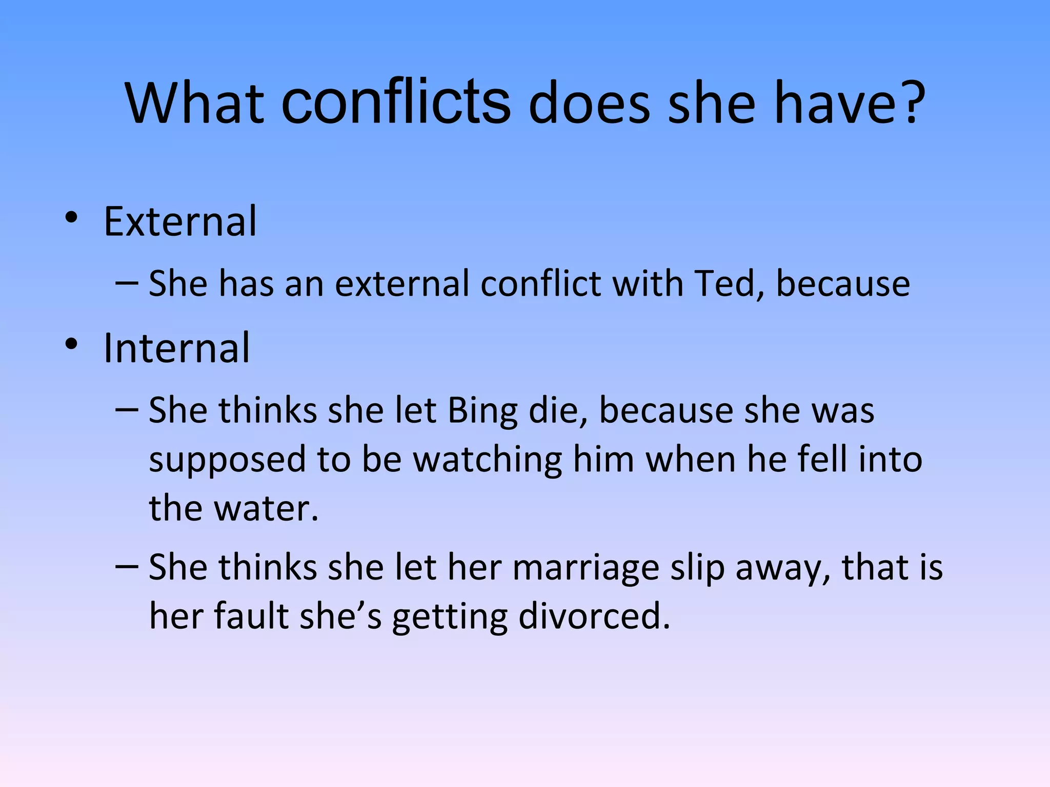 What  conflicts  does she have? External She has an external conflict with Ted, because Internal She thinks she let Bing die, because she was supposed to be watching him when he fell into the water.  She thinks she let her marriage slip away, that is her fault she’s getting divorced.  