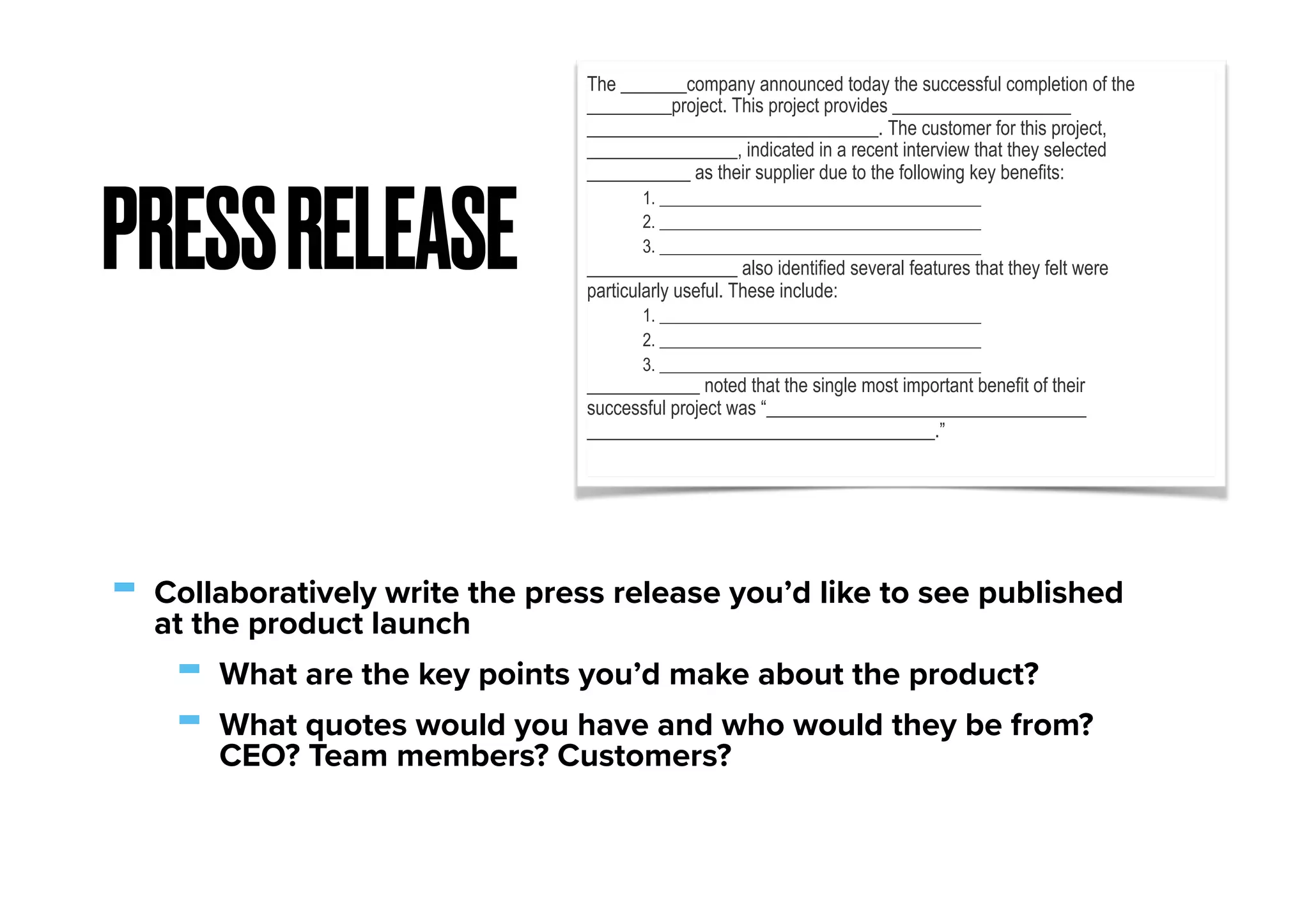 - Collaboratively write the press release you’d like to see published
at the product launch
- What are the key points you’d make about the product?
- What quotes would you have and who would they be from?
CEO? Team members? Customers?
PRESSRELEASE
The _______company announced today the successful completion of the
_________project. This project provides ___________________
_______________________________. The customer for this project,
________________, indicated in a recent interview that they selected
___________ as their supplier due to the following key benefits:
1. ______________________________________
2. ______________________________________
3. ______________________________________
________________ also identified several features that they felt were
particularly useful. These include:
1. ______________________________________
2. ______________________________________
3. ______________________________________
____________ noted that the single most important benefit of their
successful project was “__________________________________
_____________________________________.”
 