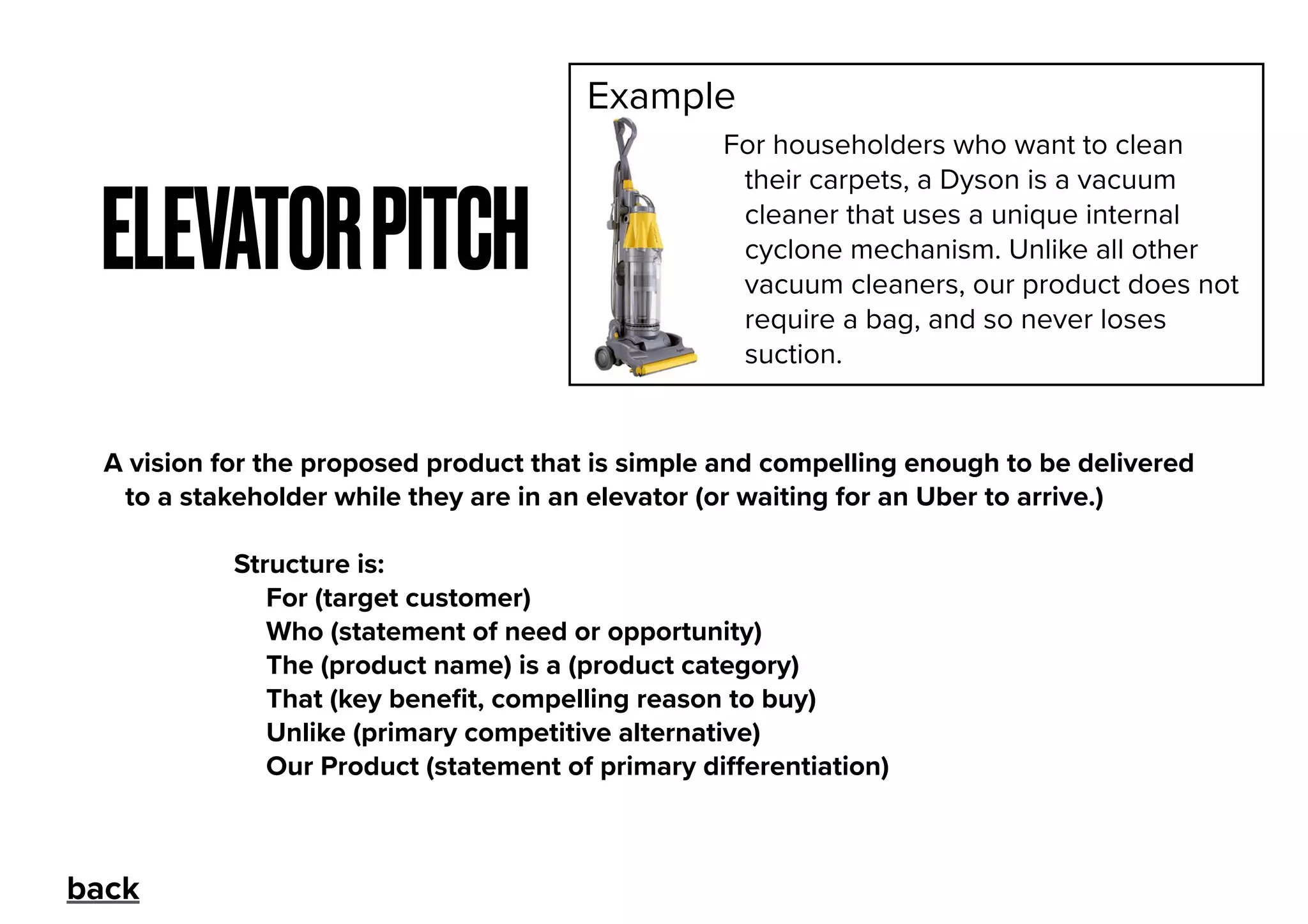 ELEVATORPITCH
A vision for the proposed product that is simple and compelling enough to be delivered
to a stakeholder while they are in an elevator (or waiting for an Uber to arrive.)
Structure is:
For (target customer)
Who (statement of need or opportunity)
The (product name) is a (product category)
That (key beneﬁt, compelling reason to buy)
Unlike (primary competitive alternative)
Our Product (statement of primary diﬀerentiation)
For householders who want to clean
their carpets, a Dyson is a vacuum
cleaner that uses a unique internal
cyclone mechanism. Unlike all other
vacuum cleaners, our product does not
require a bag, and so never loses
suction.
Example
back
 