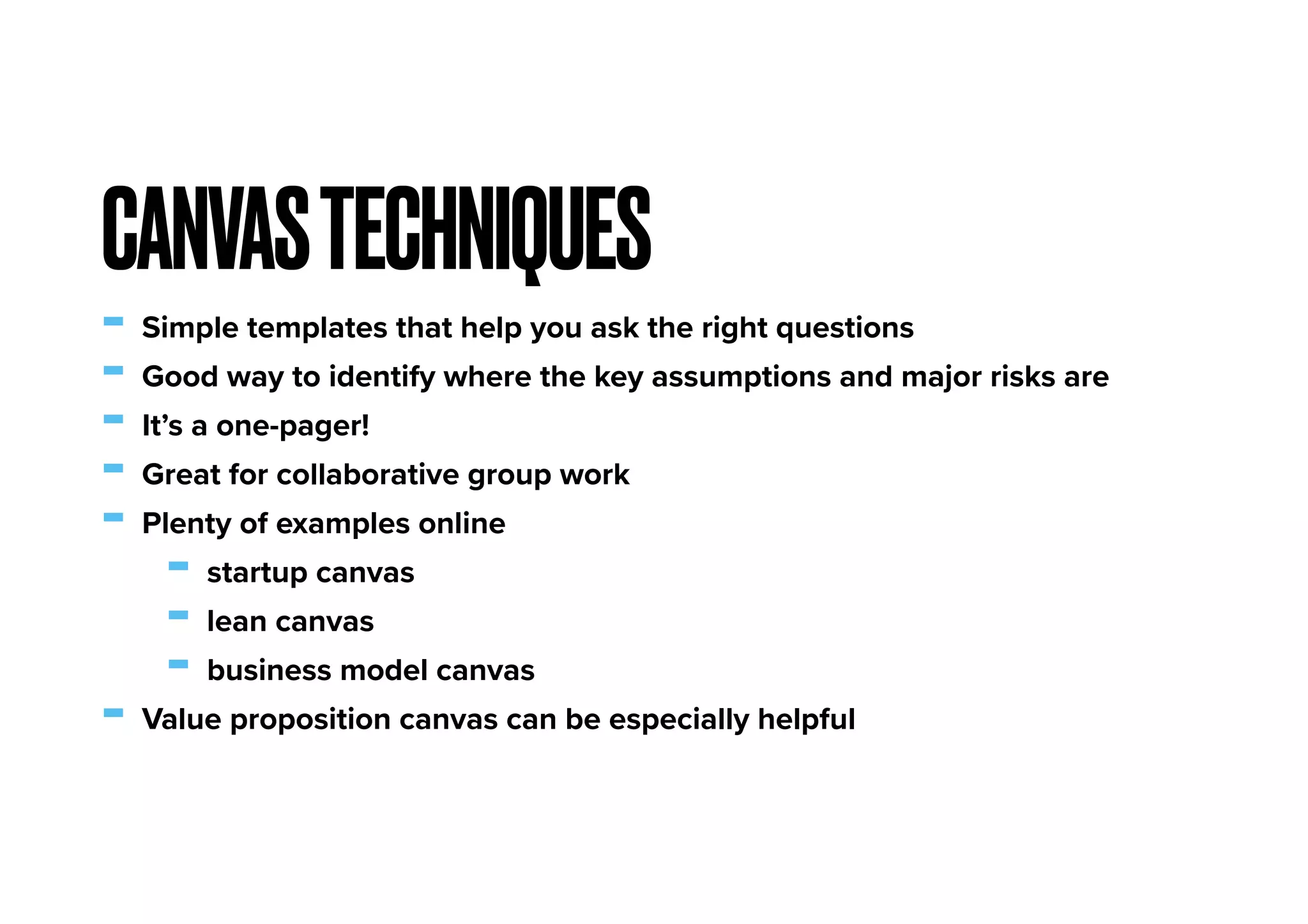 - Simple templates that help you ask the right questions
- Good way to identify where the key assumptions and major risks are
- It’s a one-pager!
- Great for collaborative group work
- Plenty of examples online
- startup canvas
- lean canvas
- business model canvas
- Value proposition canvas can be especially helpful
CANVASTECHNIQUES
 