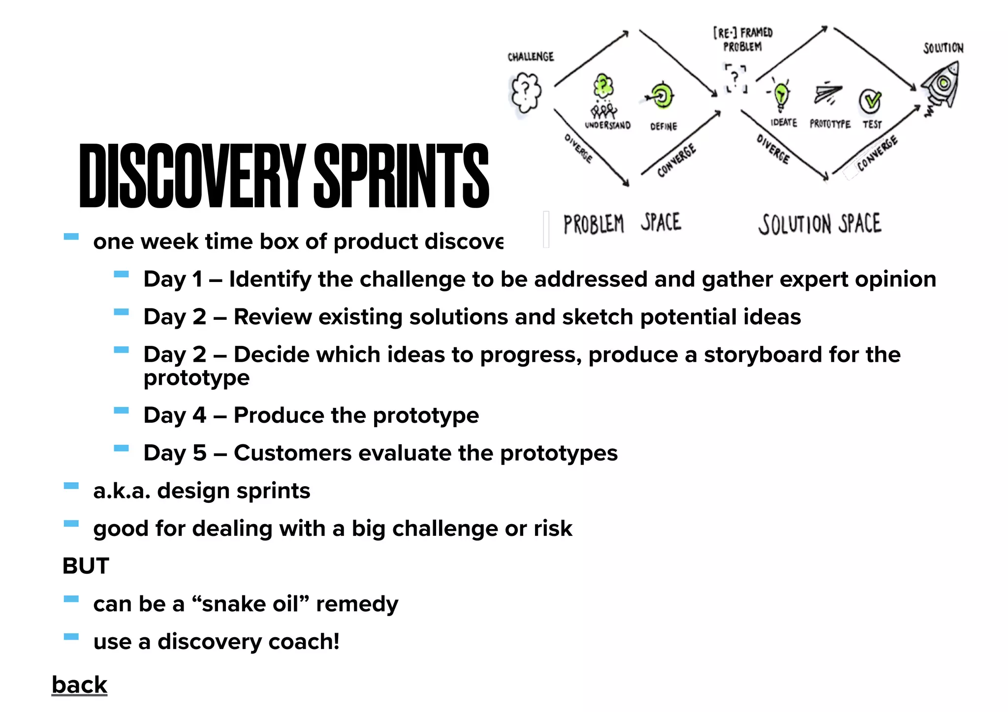 - one week time box of product discovery
- Day 1 – Identify the challenge to be addressed and gather expert opinion
- Day 2 – Review existing solutions and sketch potential ideas
- Day 2 – Decide which ideas to progress, produce a storyboard for the
prototype
- Day 4 – Produce the prototype
- Day 5 – Customers evaluate the prototypes
- a.k.a. design sprints
- good for dealing with a big challenge or risk
BUT
- can be a “snake oil” remedy
- use a discovery coach!
DISCOVERYSPRINTS
back
 