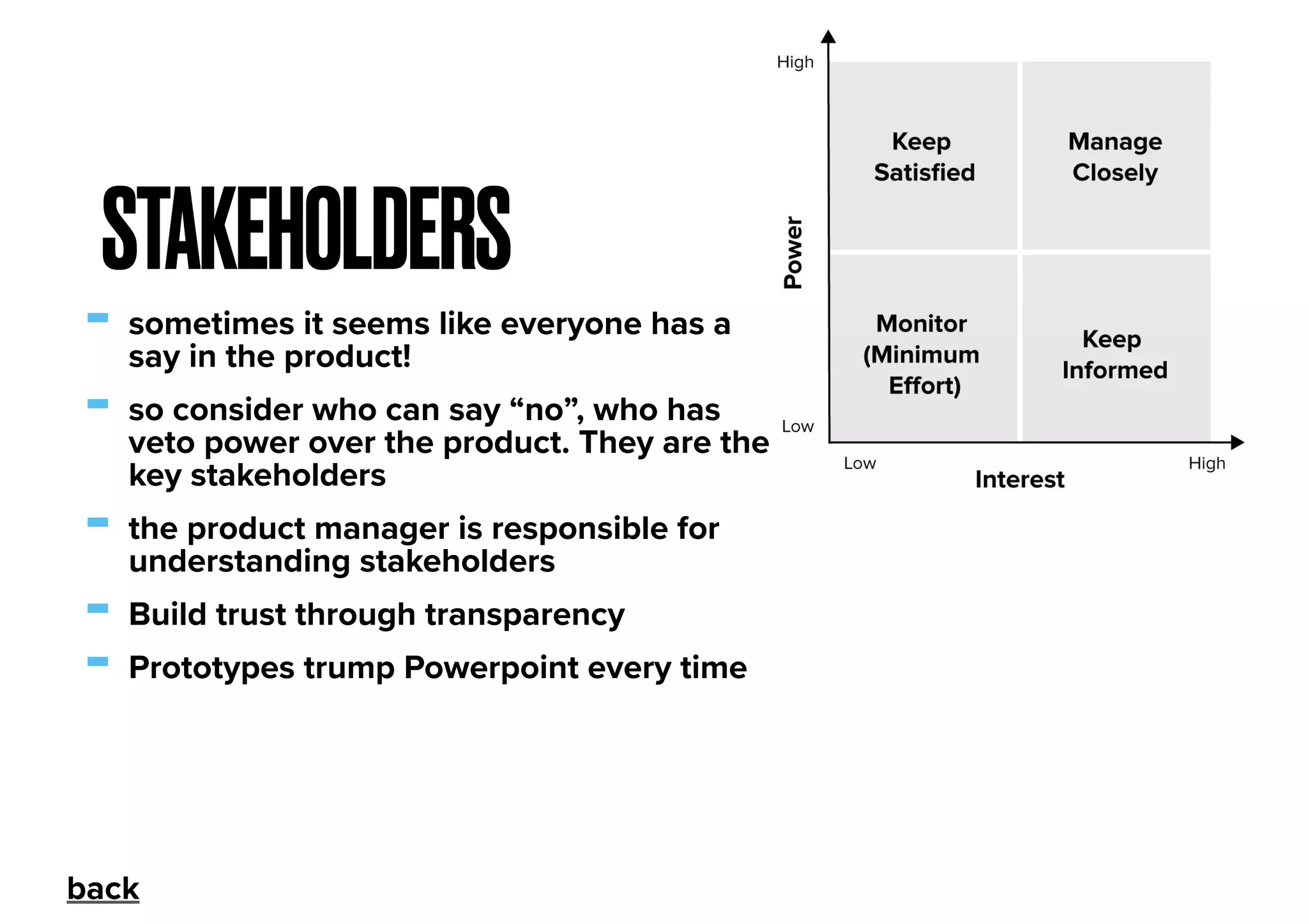 - sometimes it seems like everyone has a
say in the product!
- so consider who can say “no”, who has
veto power over the product. They are the
key stakeholders
- the product manager is responsible for
understanding stakeholders
- Build trust through transparency
- Prototypes trump Powerpoint every time
STAKEHOLDERS
back
 