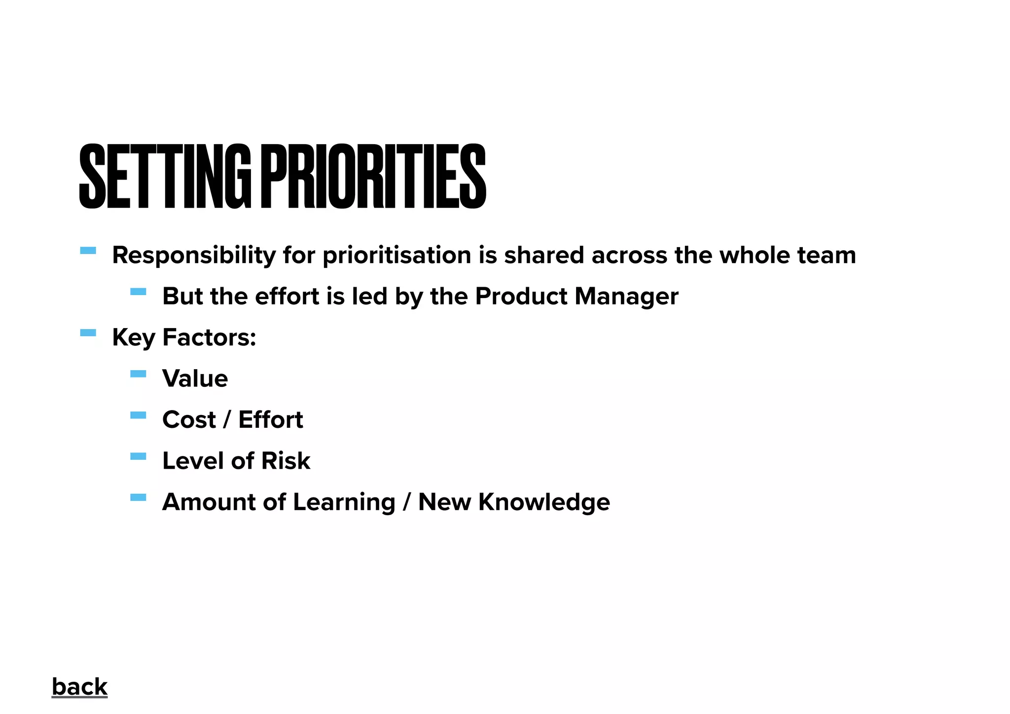 - Responsibility for prioritisation is shared across the whole team
- But the eﬀort is led by the Product Manager
- Key Factors:
- Value
- Cost / Eﬀort
- Level of Risk
- Amount of Learning / New Knowledge
SETTINGPRIORITIES
back
 