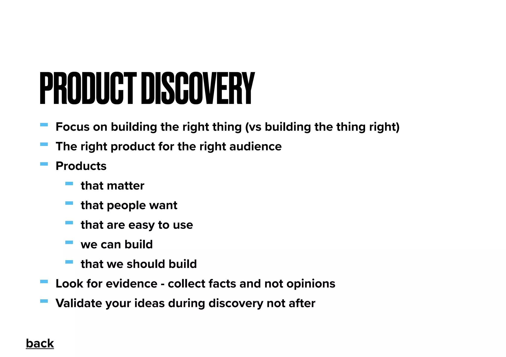 - Focus on building the right thing (vs building the thing right)
- The right product for the right audience
- Products
- that matter
- that people want
- that are easy to use
- we can build
- that we should build
- Look for evidence - collect facts and not opinions
- Validate your ideas during discovery not after
PRODUCTDISCOVERY
back
 