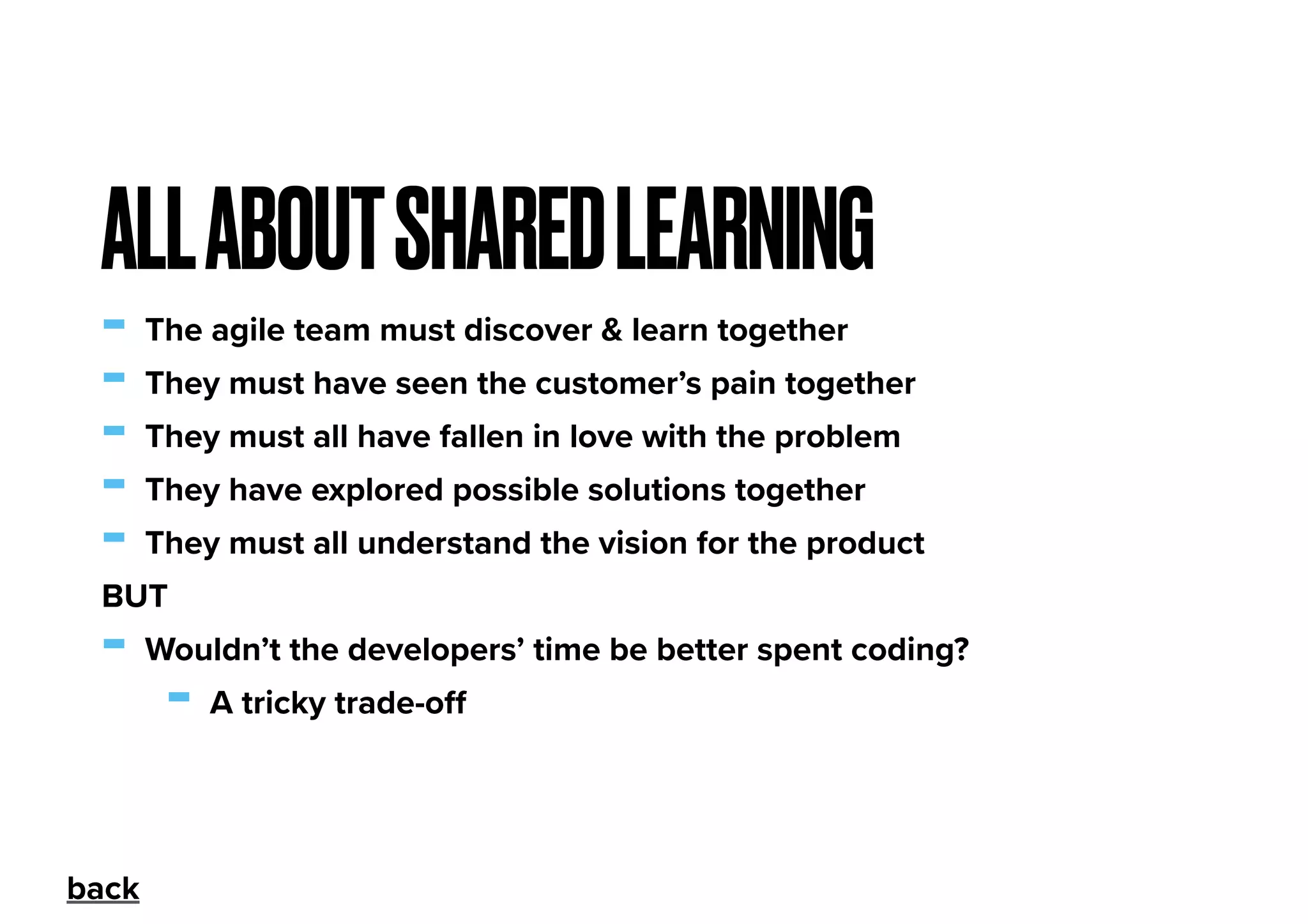- The agile team must discover & learn together
- They must have seen the customer’s pain together
- They must all have fallen in love with the problem
- They have explored possible solutions together
- They must all understand the vision for the product
BUT
- Wouldn’t the developers’ time be better spent coding?
- A tricky trade-oﬀ
ALLABOUTSHAREDLEARNING
back
 