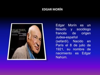 EDGAR MORÍN 
Edgar Morín es un 
filósofo y sociólogo 
francés de origen 
Judea-español 
(sefardí). Nacido en 
París el 8 de julio de 
1921, su nombre de 
nacimiento es Edgar 
Nahúm. 
 