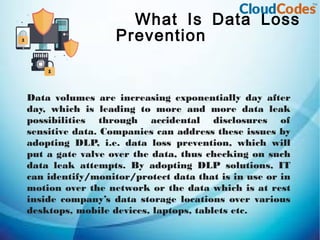 What Is Data Loss
Prevention
Data volumes are increasing exponentially day after
day, which is leading to more and more data leak
possibilities through accidental disclosures of
sensitive data. Companies can address these issues by
adopting DLP, i.e. data loss prevention, which will
put a gate valve over the data, thus checking on such
data leak attempts. By adopting DLP solutions, IT
can identify/monitor/protect data that is in use or in
motion over the network or the data which is at rest
inside company’s data storage locations over various
desktops, mobile devices, laptops, tablets etc.
 