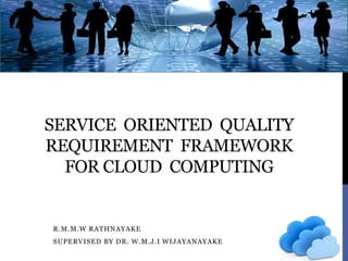 SERVICE ORIENTED QUALITY
REQUIREMENT FRAMEWORK
FOR CLOUD COMPUTING
R.M.M.W RATHNAYAKE
SUPERVISED BY DR. W.M.J.I WIJAYANAYAKE
 