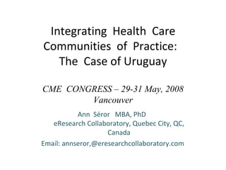Integrating  Health  Care Communities  of  Practice:  The  Case of Uruguay CME  CONGRESS – 29-31 May, 2008 Vancouver Ann  Séror  MBA, PhD  eResearch Collaboratory, Quebec City, QC, Canada Email: annseror,@eresearchcollaboratory.com 