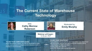 The Current State of Warehouse
Technology
Cathy Morrow
Roberson
Emily Murphy
With: Moderated by:
TO USE YOUR COMPUTER'S AUDIO:
When the webinar begins, you will be connected to audio
using your computer's microphone and speakers (VoIP). A
headset is recommended.
Webinar will begin:
12:30 pm, PDT
TO USE YOUR TELEPHONE:
If you prefer to use your phone, you must select "Use Telephone"
after joining the webinar and call in using the numbers below.
United States: +1 (562) 247-8321
Access Code: 357-198-079
Audio PIN: Shown after joining the webinar
--OR--
 