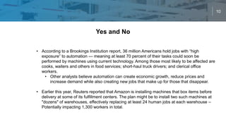 10
Yes and No
• According to a Brookings Institution report, 36 million Americans hold jobs with “high
exposure” to automation — meaning at least 70 percent of their tasks could soon be
performed by machines using current technology. Among those most likely to be affected are
cooks, waiters and others in food services; short-haul truck drivers; and clerical office
workers.
• Other analysts believe automation can create economic growth, reduce prices and
increase demand while also creating new jobs that make up for those that disappear.
• Earlier this year, Reuters reported that Amazon is installing machines that box items before
delivery at some of its fulfillment centers. The plan might be to install two such machines at
"dozens" of warehouses, effectively replacing at least 24 human jobs at each warehouse –
Potentially impacting 1,300 workers in total.
 