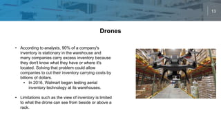 13
Drones
• According to analysts, 90% of a company's
inventory is stationary in the warehouse and
many companies carry excess inventory because
they don't know what they have or where it's
located. Solving that problem could allow
companies to cut their inventory carrying costs by
billions of dollars.
• In 2016, Walmart began testing aerial
inventory technology at its warehouses.
• Limitations such as the view of inventory is limited
to what the drone can see from beside or above a
rack.
 