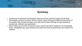 19
Summary
• Investments in warehouse technologies continues as final customers expect goods faster
• Technologies continue to evolve. Drones, Robots, Vision Picking and WMS are just the tips of
the iceberg. Stay focused and keep up to date with the latest offerings through networking,
conferences, webinars and publications.
• While making up over 50% of inventory costs, workers will still be needed for the foreseeable
future. Competitive pay, good working environment and training opportunities are important for
retention.
 