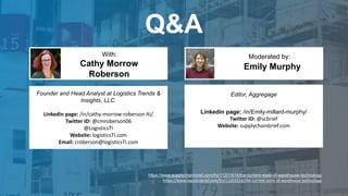 Q&A
Emily Murphy
With: Moderated by:
Founder and Head Analyst at Logistics Trends &
Insights, LLC.
Linkedin page: /in/cathy-morrow-roberson-lti/
Twitter ID: @cmroberson06
@LogisticsTI
Website: logisticsTI.com
Email: croberson@logisticsTI.com
Cathy Morrow
Roberson
Editor, Aggregage
Linkedin page: /in/Emily-millard-murphy/
Twitter ID: @scbrief
Website: supplychainbrief.com
https://www.supplychainbrief.com/frs/11201614/the-current-state-of-warehouse-technology
https://www.logisticsbrief.com/frs/11201614/the-current-state-of-warehouse-technology
 