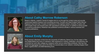 About Cathy Morrow Roberson
Based in Atlanta, Logistics Trends & Insights aims to cut through the content noise and provide
customized logistics research and consulting services. Founder and Head Analyst Cathy Morrow
Roberson has more than 15 years of experience in the logistics market, including 10 years with
UPS Supply Chain and several years with specialized consulting firms. In addition to being quoted
in numerous publications, Roberson has published numerous articles in various business and
logistics publications.
About Emily Murphy
Emily earned a Bachelor of Arts from the University of California, Santa Cruz, for her major in Film
and Digital Media and minor in Literature. With experience in writing, publication, and teaching, she
continued her work after college as a research writer and an online blog contributor. She has now
joined the Aggregage team and is the Editor for several sites in our network, including Supply Chain
Brief, Logistics Brief, and B2B Marketing Zone.
 