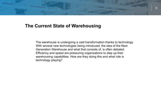 5
The warehouse is undergoing a vast transformation thanks to technology.
With several new technologies being introduced, the idea of the Next
Generation Warehouse and what that consists of, is often debated.
Efficiency and speed are pressuring organizations to step up their
warehousing capabilities. How are they doing this and what role is
technology playing?
The Current State Of Warehouse TechnologyThe Current State of Warehousing Technology
 