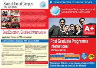 India’s Premier Business School
        State-of-the-art Campus
        in the heart of Delhi
                                              When it comes to choosing a Business Management
                                                                                                                                                                       Institute of Management and
                                              programme, location can make all the difference. Our
                                              current campus is situated in the booming hi-tech city of
                                                                                                                                                                       Development, New Delhi
                                              New Delhi - the Capital of India. Here, Western and
                                              Eastern management thinking and practice intersect and
                                              provide dynamic opportunities for breakthrough thinking on
                                              strategies of tackling challenges and seizing prospects in
                                              today’s turbulent business environment. The institute is
                                              only 9 kms from the Central Business District (CBD)
                                              Connaught Place, and 18 kms from Gurgaon, an
                                              international hub of commerce with more than 30 Fortune
                                              500 companies and nearly 200 corporate headquarters of
                                              top Indian Corporates. But there’s much more to New
                                              Delhi than big business. New Delhi is considered one of
                                              the most exciting, culturally diverse cities in the world.




    Best Education, Excellent Infrastructure
                                                                                                                                                 2 Year, Full Time, Job Oriented Business Management Programme
  Application Process for PGP-International
   Admission Open: February 2009 & August 2009
Eligibility                                                 Application Form
                                                                                                                                                 Post Graduate Programme
A bachelor’s degree or equivalent in any discipline
[
from a recognised Indian or foreign University.
Candidates in the final year of bachelor’s degree
[
course may also apply. They will, however, be
                                                            The Institute’s Prospectus and Application Form can be
                                                            obtained from the Institute’s office on all working days
                                                            between 10:00 a.m. and 04:00 p.m. on payment of
                                                            Rs.1,500/- in cash or by post through Demand Draft
                                                            drawn in favour of “Institute of Management and
                                                                                                                                                 International
required to furnish evidence of minimum qualification
within 2 months of the commencement of the session
Admission Procedure
                                                            Development”, payable at New Delhi.
                                                            Further Information
                                                                                                                                                 (PGP-International)
                                                            If you would like to know more information regarding
Eligible candidates seeking admission to the Institute of   Institute’s Post Graduate programme, please consult:                                           OUR FOUR PILLARS OF STRENGTH                      FREE
Management and Development would be required to
                                                                                                                                                                                                            2 COUNTRY
appear in Management Aptitude Test conducted by
AIMA.
                                                            Admission Co-ordinator
                                                            Management House, C-46, Okhla Industrial Area,                                        World Class Course Content        Best Faculty          INTERNATIONAL    FREE
                                                            Phase - II, New Delhi - 110020                                                                                                                   STUDY        LAPTOP
Other Test Scores accepted are CAT, XAT & ATMA              Phone: 011-40523658, 40523659, 41638004,                                                Excellent Placements       Excellent Infrastructure      TOUR
                                                            40567463, 40567464
Selection                                                   E-mail: admission@mba.ac.in
                                                            Website: www.mba.ac.in
Based upon the performance in MAT and the Application
submitted to the Institute. Applicants after qualifying Application Forms can also be downloaded from
institute cut off marks of above entrance tests will be
invited to appear for a Group Discussion and an
                                                        our website www.mba.ac.in                                                                Programme Website : www.mba.ac.in/pgpm-int.htm
Interview for final selection.
                                                            * MBA Degree is an additional programme and is awarded through UGC, Govt. Of India
                                                            recognized university through DDE. For details, please refer to the prospectus.      GD and PI dates are listed on the Website
 