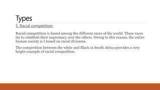 Types
5. Racial competition:
Racial competition is found among the different races of the world. These races
try to establish their supremacy over the others. Owing to this reason, the entire
human society is I based on racial divisions.
The competition between the white and Black in South Africa provides a very
bright example of racial competition.
 