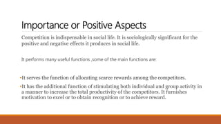 Importance or Positive Aspects
Competition is indispensable in social life. It is sociologically significant for the
positive and negative effects it produces in social life.
It performs many useful functions ,some of the main functions are:
•It serves the function of allocating scarce rewards among the competitors.
•It has the additional function of stimulating both individual and group activity in
a manner to increase the total productivity of the competitors. It furnishes
motivation to excel or to obtain recognition or to achieve reward.
 