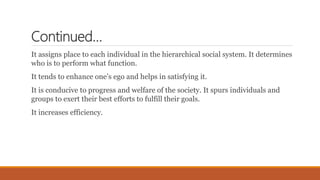Continued…
It assigns place to each individual in the hierarchical social system. It determines
who is to perform what function.
It tends to enhance one’s ego and helps in satisfying it.
It is conducive to progress and welfare of the society. It spurs individuals and
groups to exert their best efforts to fulfill their goals.
It increases efficiency.
 