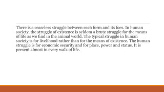There is a ceaseless struggle between each form and its foes. In human
society, the struggle of existence is seldom a brute struggle for the means
of life as we find in the animal world. The typical struggle in human
society is for livelihood rather than for the means of existence. The human
struggle is for economic security and for place, power and status. It is
present almost in every walk of life.
 