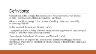 Definitions:
Competition is the struggle for possession of rewards which are in limited
supply—money, goods, status, power, love—anything.
(Horton and Hunt, 1964). It is a process of seeking to obtain a reward by
surpassing all rivals.
In the words of Biesanz and Biesanz (1964),
“competition is the striving of two or more persons or groups for the same goal
which is limited so that all cannot share it”.
According to Sutherland, Woodward and Maxwell (1961),
“competition is an impersonal, unconscious, continuous struggle between
individuals or groups for satisfaction which, because of their limited supply, all
may not have”.
 