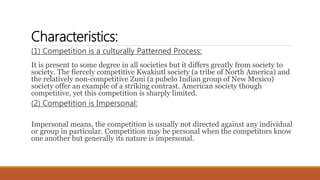 Characteristics:
(1) Competition is a culturally Patterned Process:
It is present to some degree in all societies but it differs greatly from society to
society. The fiercely competitive Kwakiutl society (a tribe of North America) and
the relatively non-competitive Zuni (a pubelo Indian group of New Mexico)
society offer an example of a striking contrast. American society though
competitive, yet this competition is sharply limited.
(2) Competition is Impersonal:
Impersonal means, the competition is usually not directed against any individual
or group in particular. Competition may be personal when the competitors know
one another but generally its nature is impersonal.
 
