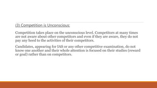 (3) Competition is Unconscious:
Competition takes place on the unconscious level. Competitors at many times
are not aware about other competitors and even if they are aware, they do not
pay any heed to the activities of their competitors.
Candidates, appearing for IAS or any other competitive examination, do not
know one another and their whole attention is focused on their studies (reward
or goal) rather than on competitors.
 