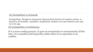 (4) Competition is Universal:
Competition, though an important characteristic feature of modem society, is
found in all societies—primitive, traditional, modem or in pre-historic eras and
in every age.
(5) Competition is Continuous:
It is a never ending process. It goes on consciously or unconsciously all the
time. It is unstable and frequently yields either to co-operation or to
conflict.
 