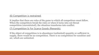 (6) Competition is restrained:
It implies that there are rules of the game to which all competitors must follow.
When the competitors break the rules or when it turns into cut-throat
competition (unrestricted), the situation transforms into conflict.
(7) Competition Is For Scarce Goods (Rewards):
If the object of competition is in abundance (unlimited) quantity or sufficient in
supply, there would be no competition. There is no competition for sunshine and
air, which are unlimited.
 