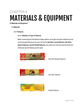 Page 17 of 44
CHAPTER 4
MATERIALS & EQUIPMENT4.0 Materials and Equipment
4.1 Materials
4.1.1 Fettucine
4.1.1.1 Selection of Type of Fettucine
Before constructing the final fettucine bridge material, we bought a few type of fettucine to test
out the strongest fettucine to be used. We had the San Rimo normal fettucine, San Rimo
spinach fettucine, and the Kimball fettucine. We carried out a few test using this three kind
of fettucine and the following are the result.
San Rimo Spinach Fettucine
San Rimo Fettucine
Kimball Fettucine
 