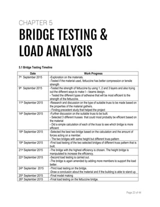 Page 23 of 44
CHAPTER 5
BRIDGE TESTING &
LOAD ANALYSIS
5.1 Bridge Testing Timeline
Date Work Progress
7th September 2015 -Exploration on the materials.
-Tested if the material used, fettuccine has better compression or tensile
strength
9th September 2015 -Tested the strength of fettuccine by using 1, 2 and 3 layers and also trying
out the different ways to make I – beams design.
- Tested the different types of adhesive that will be most efficient to the
strength of the fettuccine.
11th September 2015 -Research and discussion on the type of suitable truss to be made based on
the properties of the material gathers.
- Finding precedent study that helped the project
14th September 2015 -Further discussion on the suitable truss to be built.
- Selected 3 different trusses that could most probably be efficient based on
the material
- Did a simple calculation of each of the truss to see which bridge is more
efficient
18th September 2015 -Selected the best two bridge based on the calculation and the amount of
forces acting on a member.
- The two bridges with same height but different truss pattern
19th September 2015 -First load testing of the two selected bridges of different truss pattern that is
built.
21st September 2015 -The bridge with the highest efficiency is chosen. The height bridge is
manipulated to increase the efficiency.
22rd September 2015 -Second load testing is carried out.
-The bridge is again amended by adding more members to support the load
better.
24th September 2015 -Third load testing on the bridge.
-Draw a conclusion about the material and if the building is able to stand up.
25th September 2015 -Final model making
26th September 2015 -Final load testing on the fettuccine bridge.
 