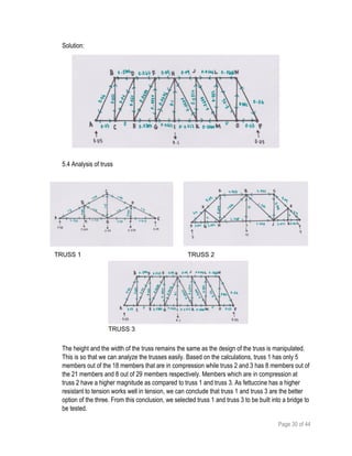 Page 30 of 44
Solution:
5.4 Analysis of truss
The height and the width of the truss remains the same as the design of the truss is manipulated.
This is so that we can analyze the trusses easily. Based on the calculations, truss 1 has only 5
members out of the 18 members that are in compression while truss 2 and 3 has 8 members out of
the 21 members and 8 out of 29 members respectively. Members which are in compression at
truss 2 have a higher magnitude as compared to truss 1 and truss 3. As fettuccine has a higher
resistant to tension works well in tension, we can conclude that truss 1 and truss 3 are the better
option of the three. From this conclusion, we selected truss 1 and truss 3 to be built into a bridge to
be tested.
TRUSS 1 TRUSS 2
TRUSS 3
 
